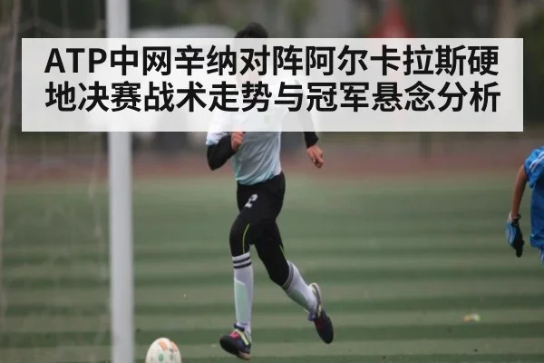 ATP中网辛纳对阵阿尔卡拉斯硬地决赛战术走势与冠军悬念分析