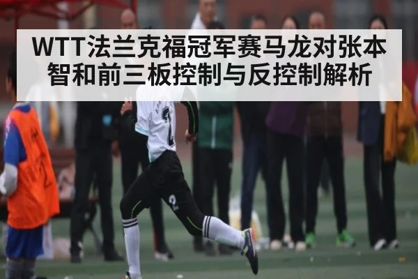 WTT法兰克福冠军赛马龙对张本智和前三板控制与反控制解析
