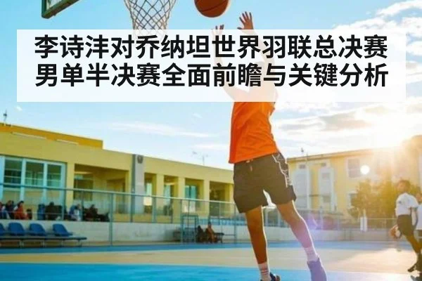 李诗沣对乔纳坦世界羽联总决赛男单半决赛全面前瞻与关键分析