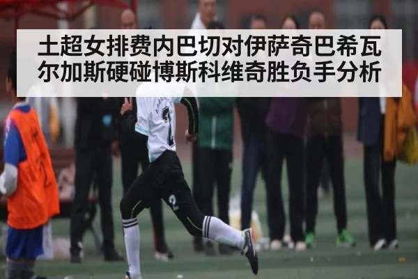 土超女排费内巴切对伊萨奇巴希瓦尔加斯硬碰博斯科维奇胜负手分析